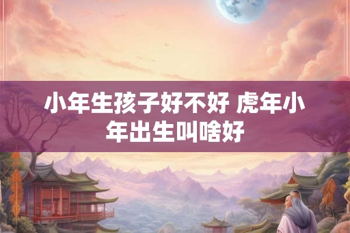 小年生孩子好不好 虎年小年出生叫啥好
