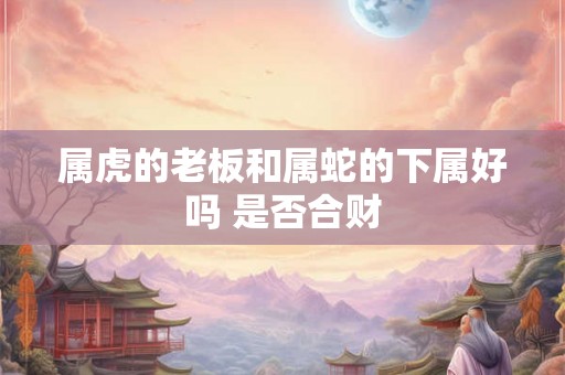 属虎的老板和属蛇的下属好吗 是否合财