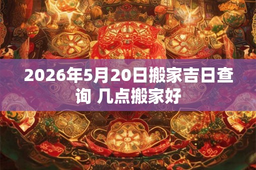 2026年5月20日搬家吉日查询 几点搬家好 2026年5月20日搬家吉日查询 几点搬家好