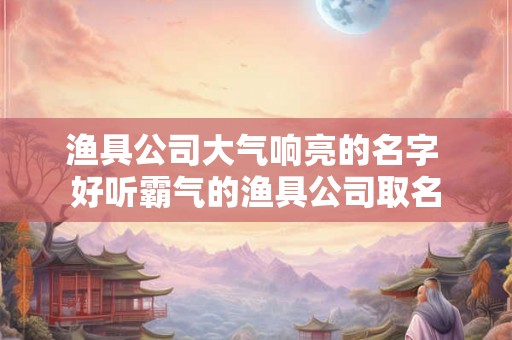 渔具公司大气响亮的名字 好听霸气的渔具公司取名 渔具公司大气响亮的名字 好听霸气的渔具公司取名