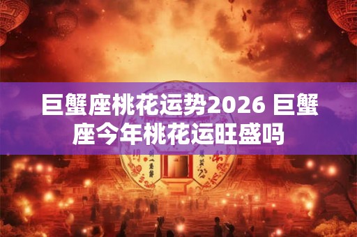 巨蟹座桃花运势2026 巨蟹座今年桃花运旺盛吗