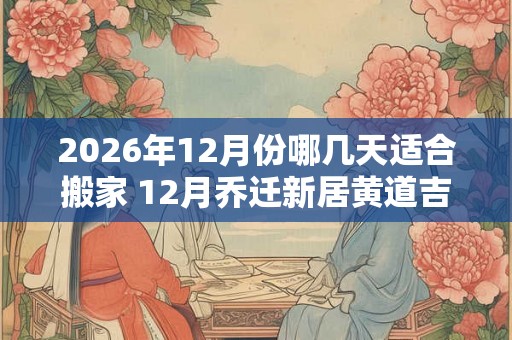 2026年12月份哪几天适合搬家 12月乔迁新居黄道吉日