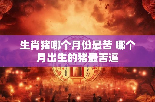 生肖猪哪个月份最苦 哪个月出生的猪最苦逼