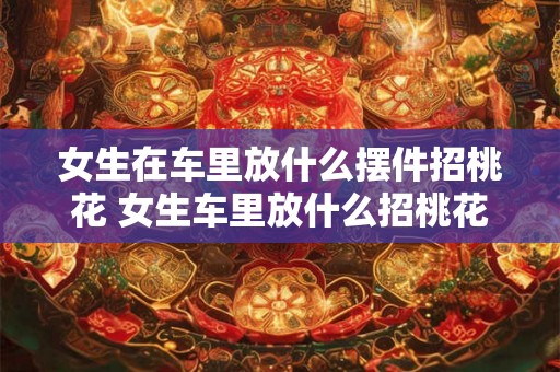 女生在车里放什么摆件招桃花 女生车里放什么招桃花