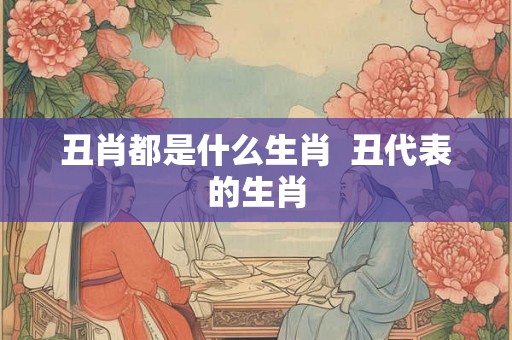丑肖都是什么生肖 丑代表的生肖 丑肖都是什么生肖 丑代表的生肖