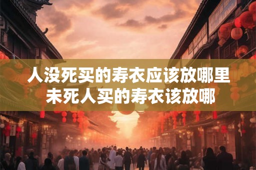 人没死买的寿衣应该放哪里 未死人买的寿衣该放哪 人没死买的寿衣应该放哪里 未死人买的寿衣该放哪