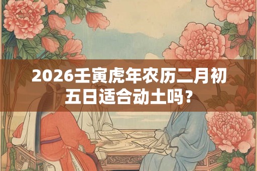 2026壬寅虎年农历二月初五日适合动土吗？