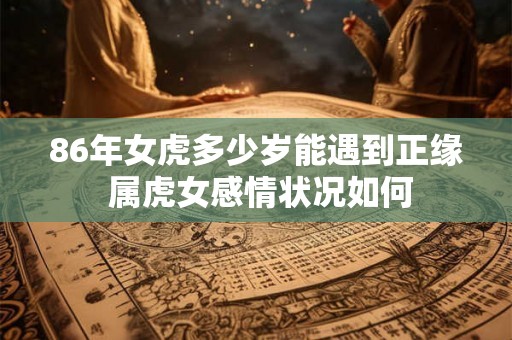 86年女虎多少岁能遇到正缘 属虎女感情状况如何 86年女虎多少岁能遇到正缘 属虎女感情状况如何