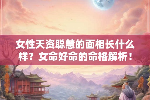 女性天资聪慧的面相长什么样？女命好命的命格解析！