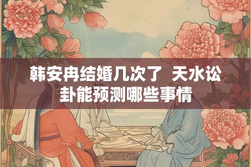 韩安冉结婚几次了  天水讼卦能预测哪些事情