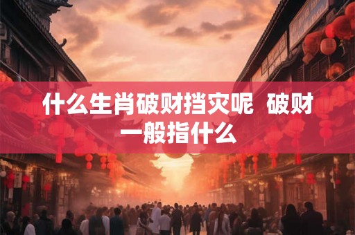 什么生肖破财挡灾呢  破财一般指什么
