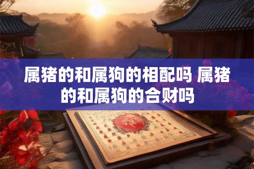 属猪的和属狗的相配吗 属猪的和属狗的合财吗