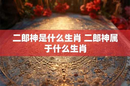 二郎神是什么生肖 二郎神属于什么生肖