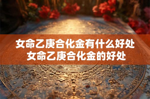 女命乙庚合化金有什么好处 女命乙庚合化金的好处 女命乙庚合化金有什么好处 女命乙庚合化金的好处