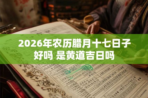 2026年农历腊月十七日子好吗 是黄道吉日吗 2026年农历腊月十七日子好吗 是黄道吉日吗