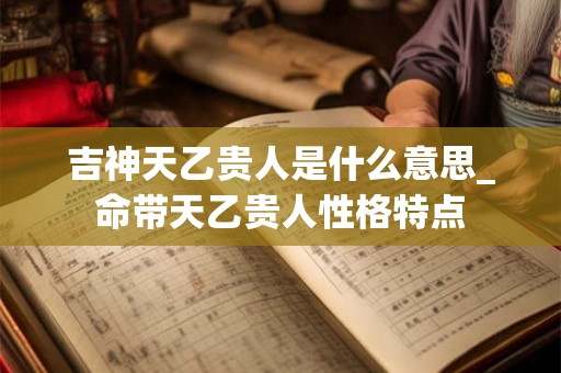 吉神天乙贵人是什么意思_命带天乙贵人性格特点 吉神天乙贵人是什么意思_命带天乙贵人性格特点