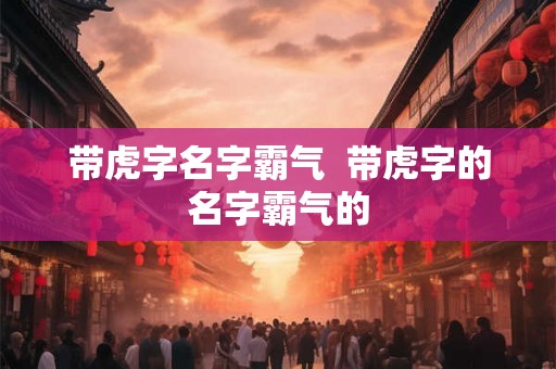 带虎字名字霸气  带虎字的名字霸气的