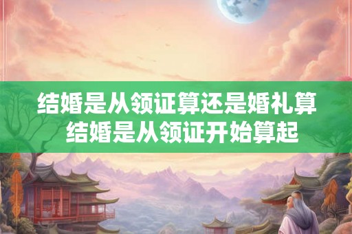 结婚是从领证算还是婚礼算  结婚是从领证开始算起