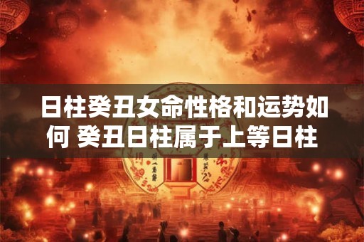 日柱癸丑女命性格和运势如何 癸丑日柱属于上等日柱吗 日柱癸丑女命性格和运势如何 癸丑日柱属于上等日柱吗