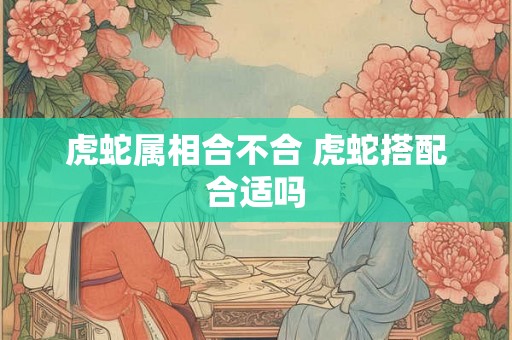 虎蛇属相合不合 虎蛇搭配合适吗