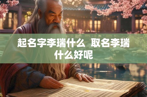 起名字李瑞什么 取名李瑞什么好呢 起名字李瑞什么 取名李瑞什么好呢