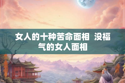 女人的十种苦命面相 没福气的女人面相 女人的十种苦命面相 没福气的女人面相