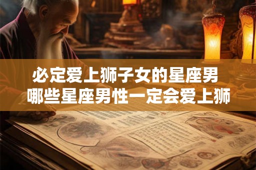 必定爱上狮子女的星座男 哪些星座男性一定会爱上狮子女