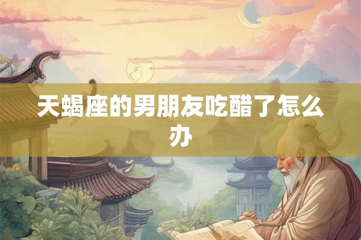 天蝎座的男朋友吃醋了怎么办 天蝎座的男朋友吃醋了怎么办