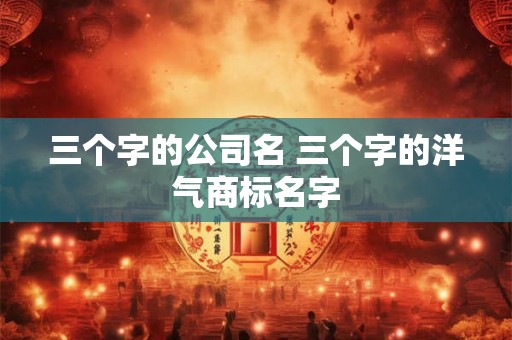 三个字的公司名 三个字的洋气商标名字