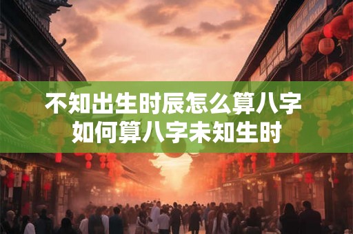 不知出生时辰怎么算八字 如何算八字未知生时