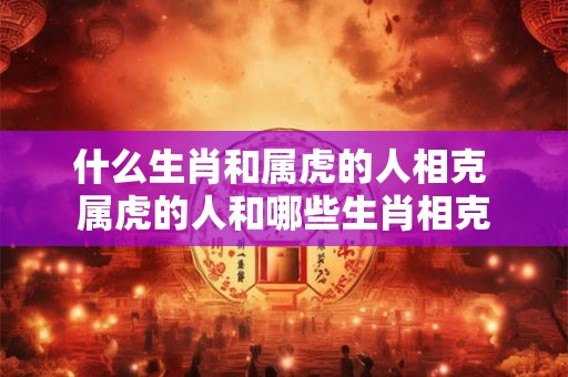 什么生肖和属虎的人相克 属虎的人和哪些生肖相克