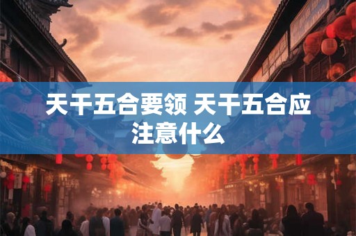 天干五合要领 天干五合应注意什么 天干五合要领 天干五合应注意什么