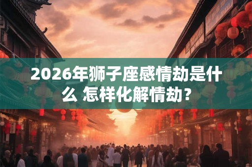 2026年狮子座感情劫是什么 怎样化解情劫？