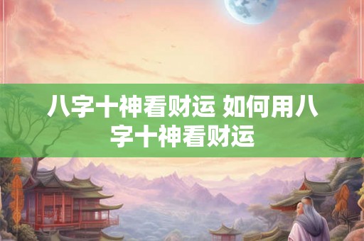 八字十神看财运 如何用八字十神看财运 八字十神看财运 如何用八字十神看财运