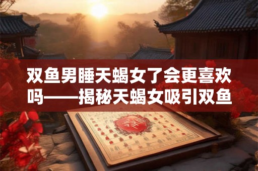 双鱼男睡天蝎女了会更喜欢吗——揭秘天蝎女吸引双鱼男的关键