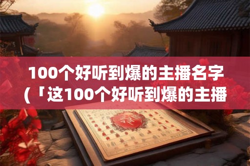 100个好听到爆的主播名字(「这100个好听到爆的主播名字，谁是最火最受欢迎的？」)