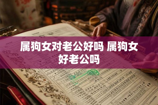 属狗女对老公好吗 属狗女好老公吗 属狗女对老公好吗 属狗女好老公吗