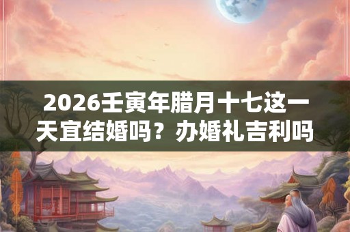 2026壬寅年腊月十七这一天宜结婚吗？办婚礼吉利吗？