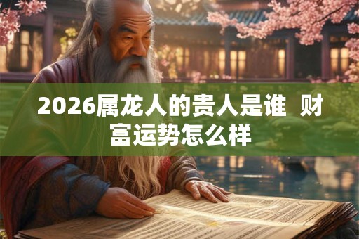 2026属龙人的贵人是谁  财富运势怎么样
