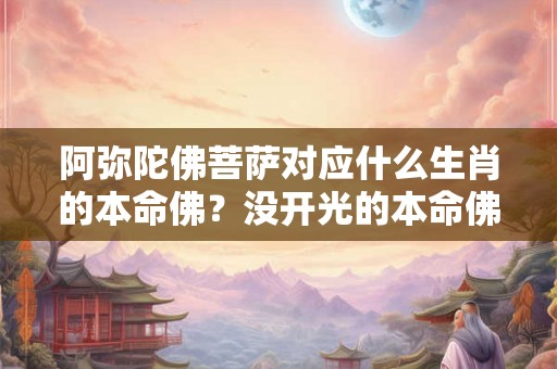 阿弥陀佛菩萨对应什么生肖的本命佛?没开光的本命佛能戴吗? 阿弥陀佛菩萨对应什么生肖的本命佛?没开光的本命佛能戴吗?