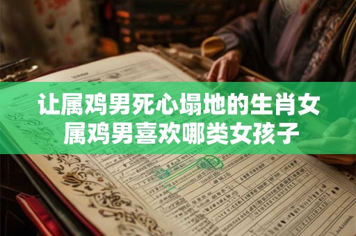 让属鸡男死心塌地的生肖女 属鸡男喜欢哪类女孩子