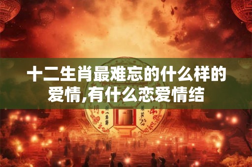 十二生肖最难忘的什么样的爱情,有什么恋爱情结