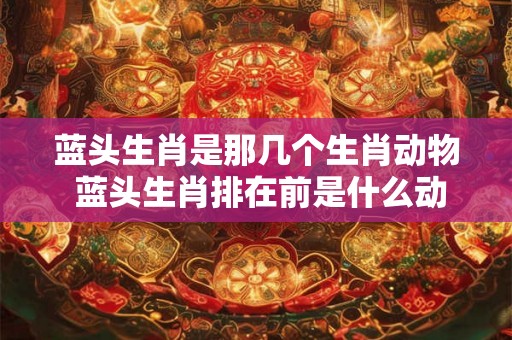 蓝头生肖是那几个生肖动物 蓝头生肖排在前是什么动物 蓝头生肖是那几个生肖动物 蓝头生肖排在前是什么动物
