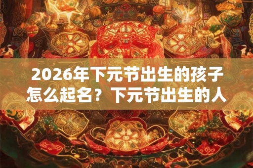 2026年下元节出生的孩子怎么起名？下元节出生的人命硬吗？