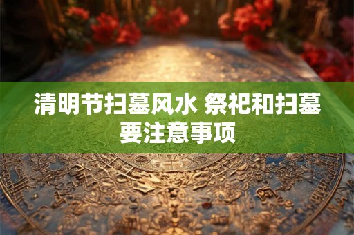 清明节扫墓风水 祭祀和扫墓要注意事项