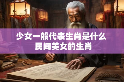 少女一般代表生肖是什么  民间美女的生肖