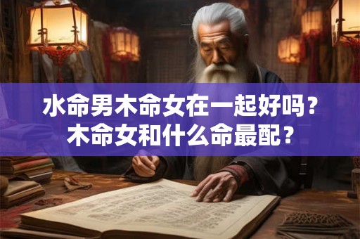 水命男木命女在一起好吗?木命女和什么命最配? 水命男木命女在一起好吗?木命女和什么命最配?