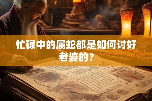 忙碌中的属蛇都是如何讨好老婆的？