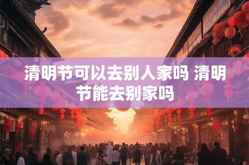 清明节可以去别人家吗 清明节能去别家吗