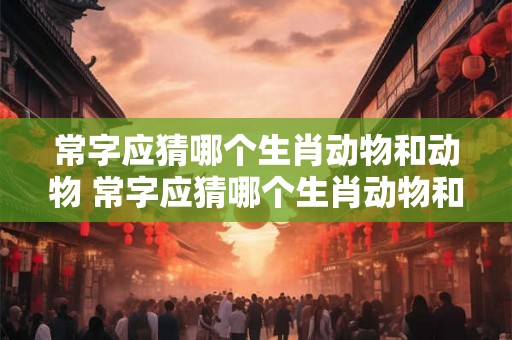 常字应猜哪个生肖动物和动物 常字应猜哪个生肖动物和动物的名字